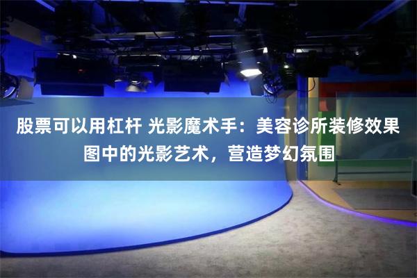 股票可以用杠杆 光影魔术手：美容诊所装修效果图中的光影艺术，营造梦幻氛围