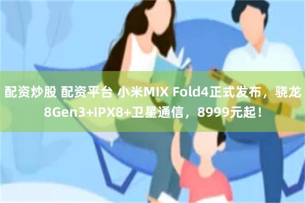 配资炒股 配资平台 小米MIX Fold4正式发布，骁龙8Gen3+IPX8+卫星通信，8999元起！