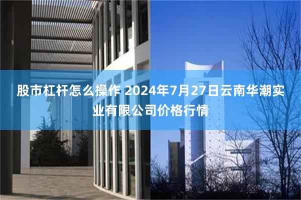 股市杠杆怎么操作 2024年7月27日云南华潮实业有限公司价格行情