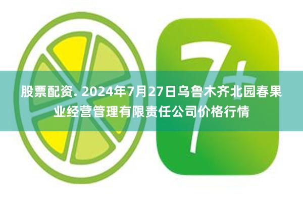 股票配资. 2024年7月27日乌鲁木齐北园春果业经营管理有限责任公司价格行情