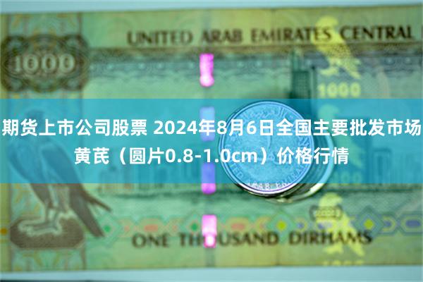 期货上市公司股票 2024年8月6日全国主要批发市场黄芪（圆片0.8-1.0cm）价格行情