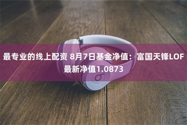 最专业的线上配资 8月7日基金净值：富国天锋LOF最新净值1.0873