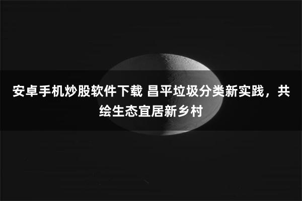 安卓手机炒股软件下载 昌平垃圾分类新实践，共绘生态宜居新乡村