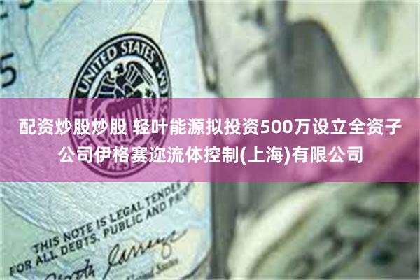 配资炒股炒股 轻叶能源拟投资500万设立全资子公司伊格赛迩流体控制(上海)有限公司