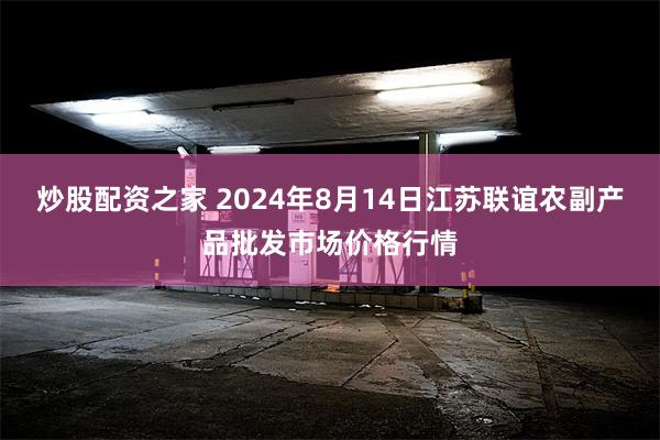 炒股配资之家 2024年8月14日江苏联谊农副产品批发市场价格行情