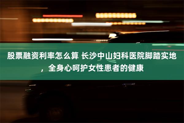 股票融资利率怎么算 长沙中山妇科医院脚踏实地，全身心呵护女性患者的健康