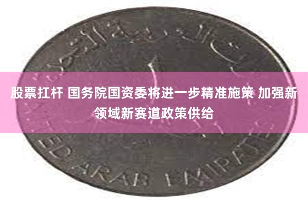 股票扛杆 国务院国资委将进一步精准施策 加强新领域新赛道政策供给