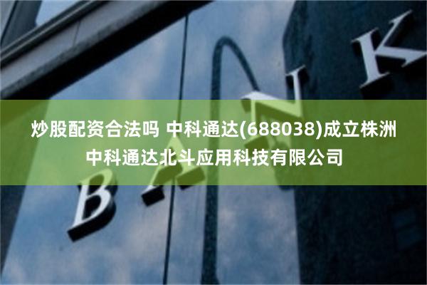 炒股配资合法吗 中科通达(688038)成立株洲中科通达北斗应用科技有限公司