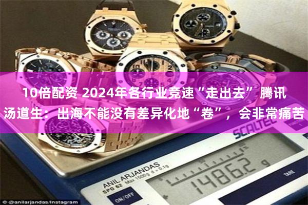 10倍配资 2024年各行业竞速“走出去” 腾讯汤道生：出海不能没有差异化地“卷”，会非常痛苦