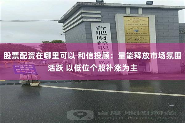 股票配资在哪里可以 和信投顾：量能释放市场氛围活跃 以低位个股补涨为主