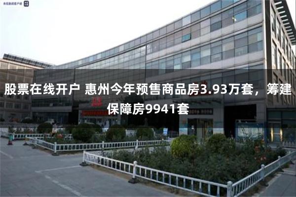 股票在线开户 惠州今年预售商品房3.93万套，筹建保障房9941套