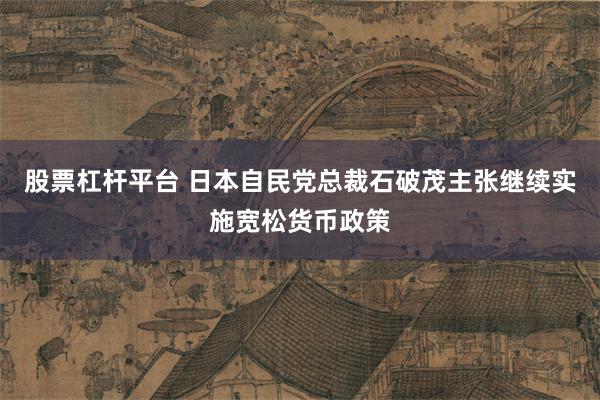 股票杠杆平台 日本自民党总裁石破茂主张继续实施宽松货币政策