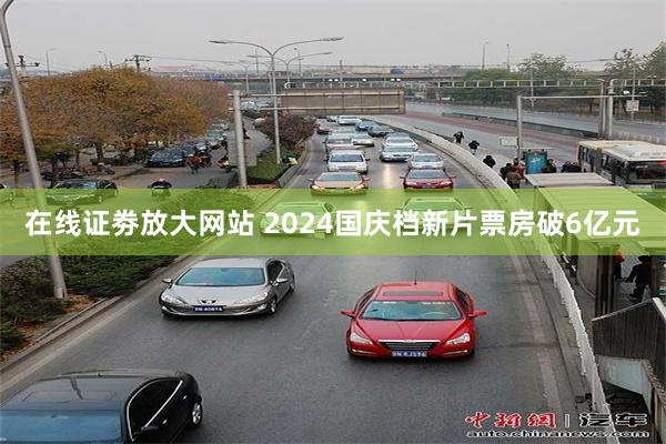 在线证劵放大网站 2024国庆档新片票房破6亿元