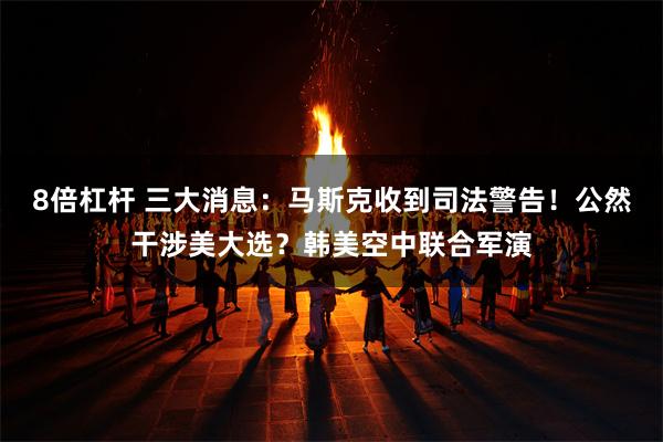 8倍杠杆 三大消息：马斯克收到司法警告！公然干涉美大选？韩美空中联合军演