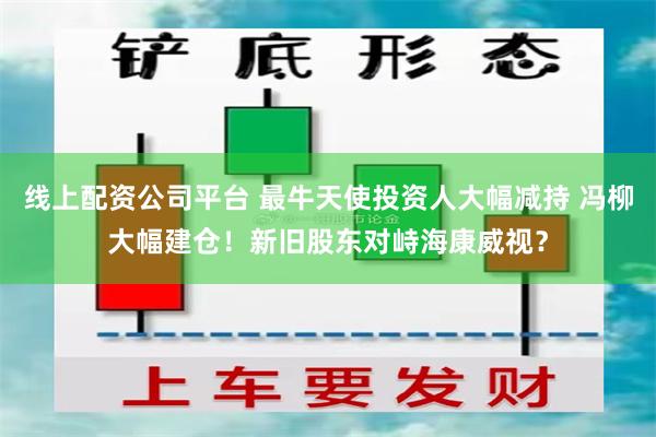 线上配资公司平台 最牛天使投资人大幅减持 冯柳大幅建仓！新旧股东对峙海康威视？