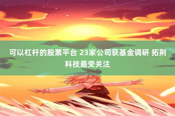 可以杠杆的股票平台 23家公司获基金调研 拓荆科技最受关注