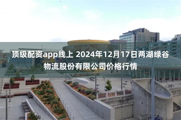 顶级配资app线上 2024年12月17日两湖绿谷物流股份有限公司价格行情