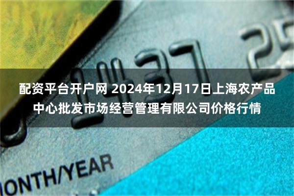 配资平台开户网 2024年12月17日上海农产品中心批发市场经营管理有限公司价格行情