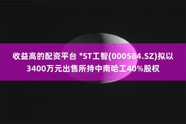 收益高的配资平台 *ST工智(000584.SZ)拟以3400万元出售所持中南哈工40%股权