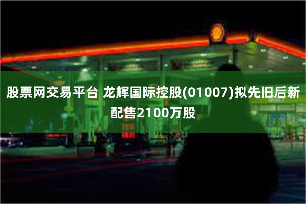 股票网交易平台 龙辉国际控股(01007)拟先旧后新配售2100万股