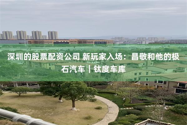 深圳的股票配资公司 新玩家入场：昌敬和他的极石汽车｜钛度车库