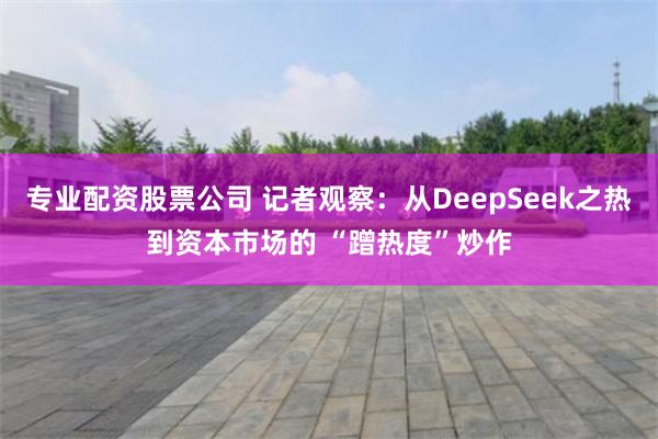 专业配资股票公司 记者观察：从DeepSeek之热到资本市场的 “蹭热度”炒作