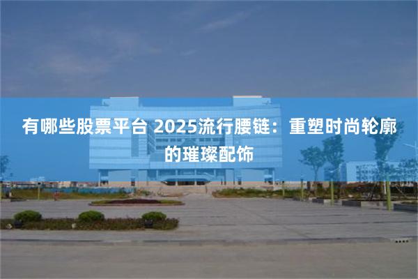 有哪些股票平台 2025流行腰链：重塑时尚轮廓的璀璨配饰