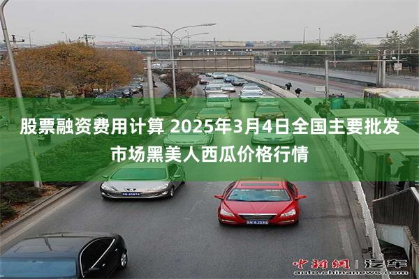 股票融资费用计算 2025年3月4日全国主要批发市场黑美人西瓜价格行情