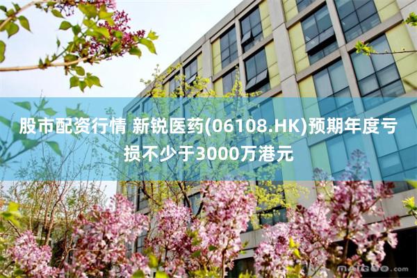 股市配资行情 新锐医药(06108.HK)预期年度亏损不少于3000万港元